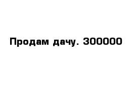 Продам дачу. 300000